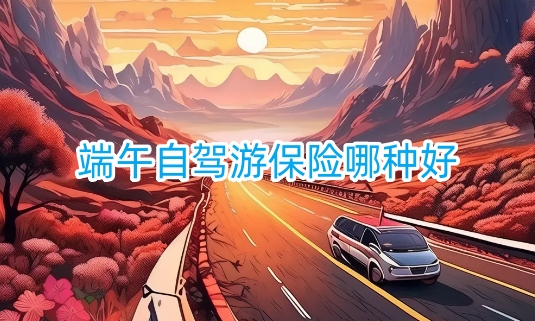端午自驾游保险哪种好?端午出游保险产品介绍?